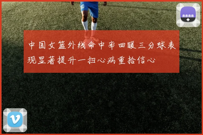 中国女篮外线命中率回暖三分球表现显著提升一扫心病重拾信心