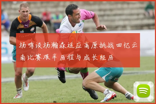 杨鸣谈杨瀚森适应高原挑战回忆云南比赛艰辛历程与成长经历
