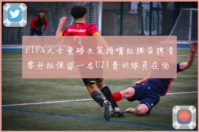 FIFA大会重磅决策捂嘴红牌黄牌清零并拟保留一名U21青训球员在场