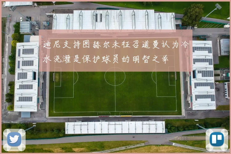 迪尼支持图赫尔未征召道曼认为冷水浇灌是保护球员的明智之举