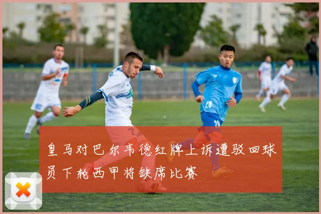 皇马对巴尔韦德红牌上诉遭驳回球员下轮西甲将缺席比赛