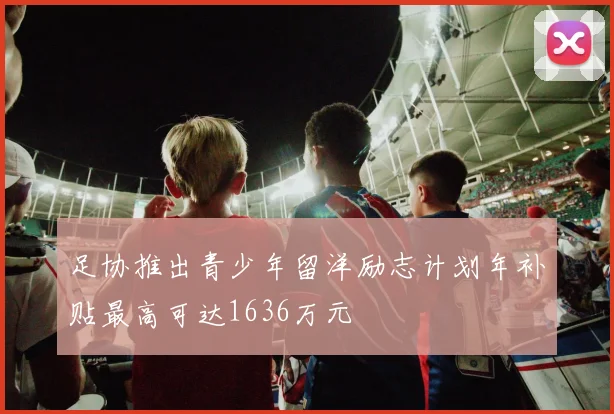 足协推出青少年留洋励志计划年补贴最高可达1636万元