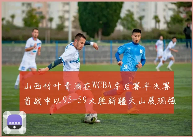 山西竹叶青酒在WCBA季后赛半决赛首战中以95-59大胜新疆天山展现强劲实力