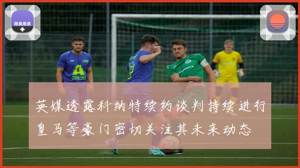 英媒透露科纳特续约谈判持续进行皇马等豪门密切关注其未来动态